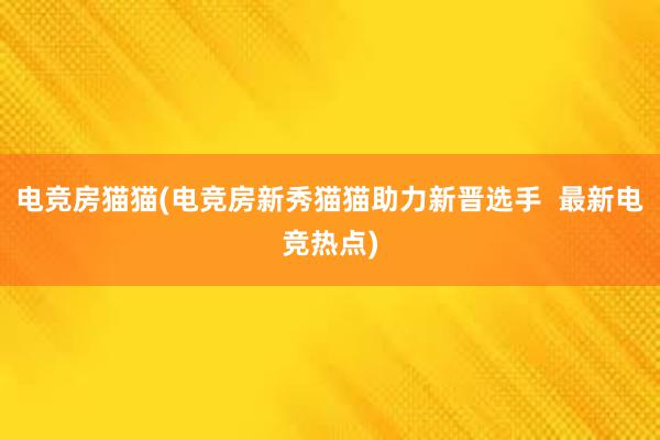 电竞房猫猫(电竞房新秀猫猫助力新晋选手  最新电竞热点)