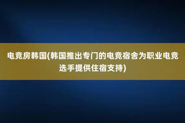 电竞房韩国(韩国推出专门的电竞宿舍为职业电竞选手提供住宿支持)