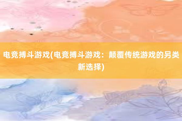 电竞搏斗游戏(电竞搏斗游戏：颠覆传统游戏的另类新选择)