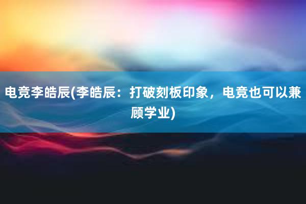 电竞李皓辰(李皓辰：打破刻板印象，电竞也可以兼顾学业)