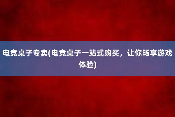 电竞桌子专卖(电竞桌子一站式购买，让你畅享游戏体验)