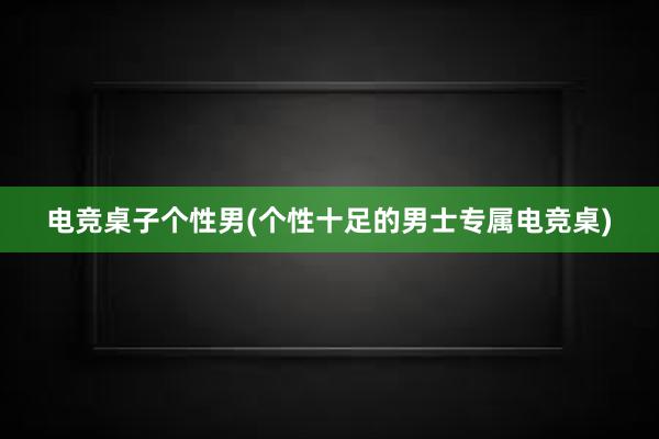 电竞桌子个性男(个性十足的男士专属电竞桌)