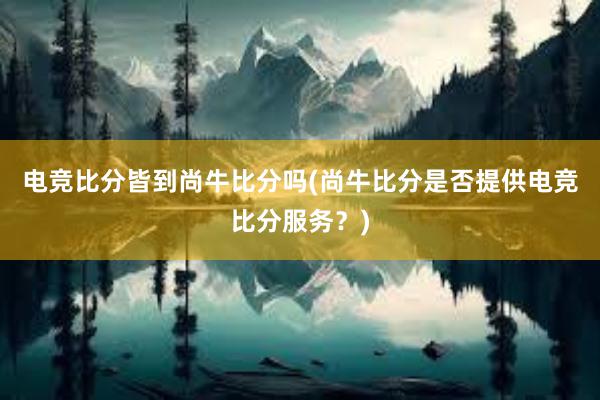 电竞比分皆到尚牛比分吗(尚牛比分是否提供电竞比分服务？)