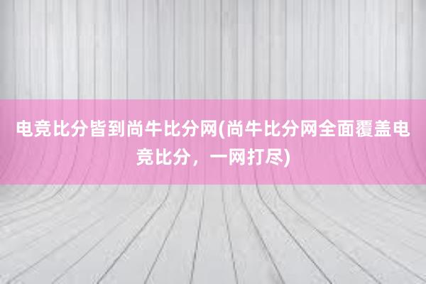 电竞比分皆到尚牛比分网(尚牛比分网全面覆盖电竞比分，一网打尽)