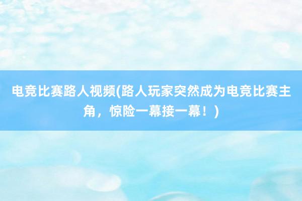 电竞比赛路人视频(路人玩家突然成为电竞比赛主角，惊险一幕接一幕！)