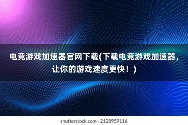 电竞游戏加速器官网下载(下载电竞游戏加速器，让你的游戏速度更快！)