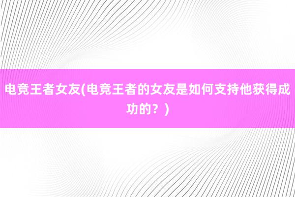 电竞王者女友(电竞王者的女友是如何支持他获得成功的？)