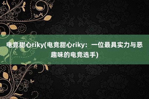 电竞甜心riky(电竞甜心riky：一位最具实力与恶趣味的电竞选手)