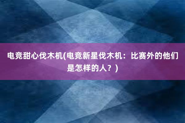 电竞甜心伐木机(电竞新星伐木机：比赛外的他们是怎样的人？)