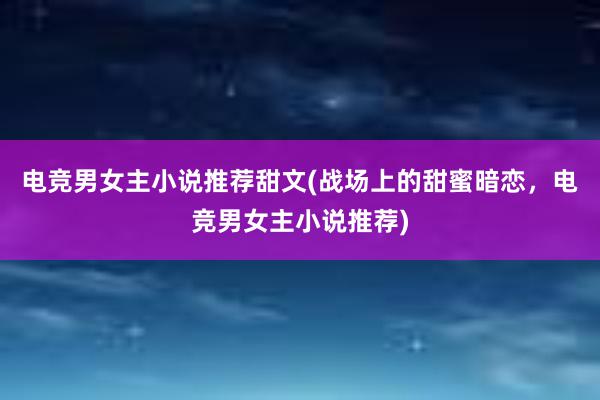 电竞男女主小说推荐甜文(战场上的甜蜜暗恋，电竞男女主小说推荐)