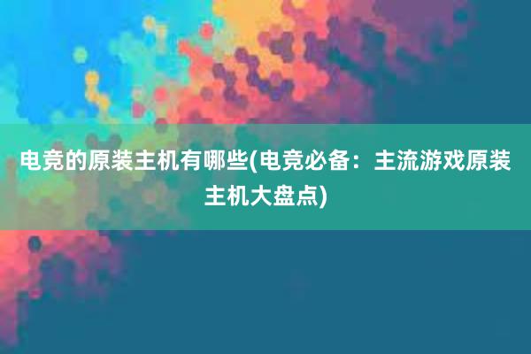 电竞的原装主机有哪些(电竞必备：主流游戏原装主机大盘点)