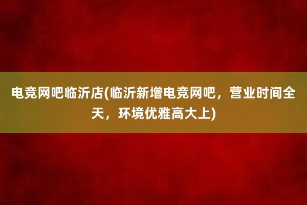 电竞网吧临沂店(临沂新增电竞网吧，营业时间全天，环境优雅高大上)