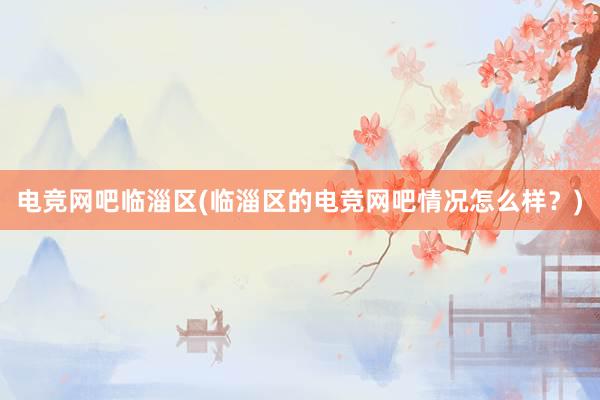 电竞网吧临淄区(临淄区的电竞网吧情况怎么样？)