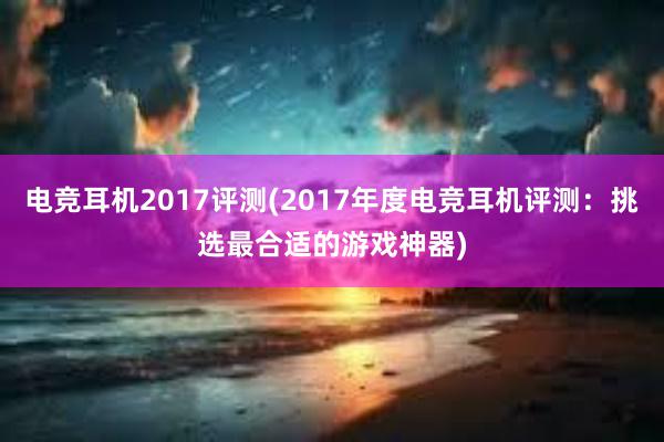 电竞耳机2017评测(2017年度电竞耳机评测：挑选最合适的游戏神器)