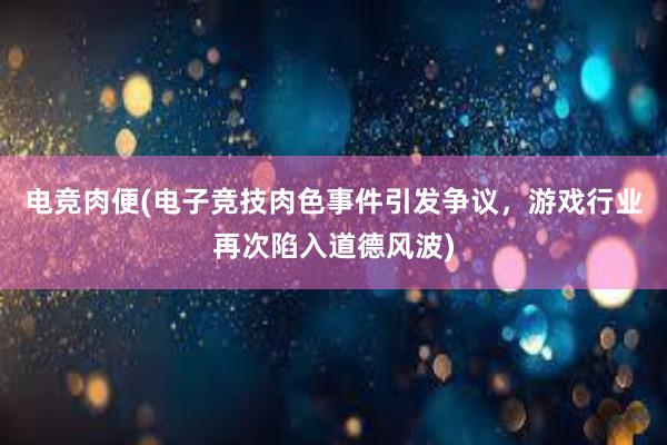 电竞肉便(电子竞技肉色事件引发争议，游戏行业再次陷入道德风波)