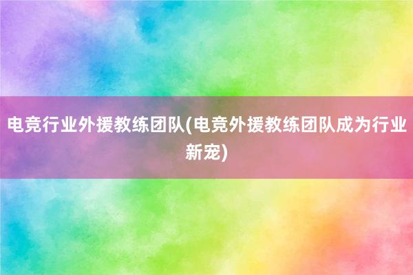 电竞行业外援教练团队(电竞外援教练团队成为行业新宠)