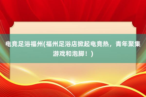 电竞足浴福州(福州足浴店掀起电竞热，青年聚集游戏和泡脚！)