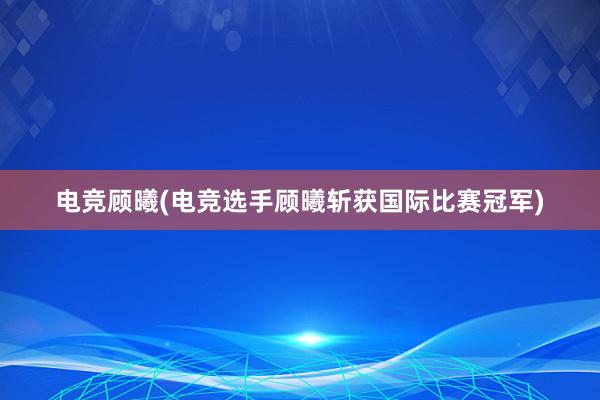 电竞顾曦(电竞选手顾曦斩获国际比赛冠军)