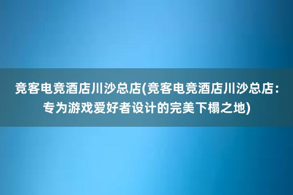 竞客电竞酒店川沙总店(竞客电竞酒店川沙总店：专为游戏爱好者设计的完美下榻之地)