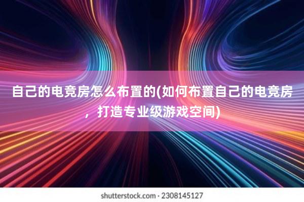 自己的电竞房怎么布置的(如何布置自己的电竞房，打造专业级游戏空间)