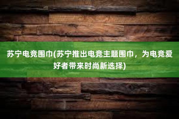 苏宁电竞围巾(苏宁推出电竞主题围巾，为电竞爱好者带来时尚新选择)