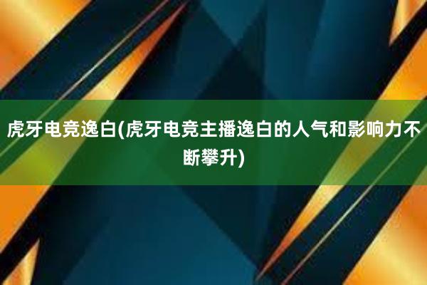 虎牙电竞逸白(虎牙电竞主播逸白的人气和影响力不断攀升)