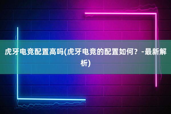 虎牙电竞配置高吗(虎牙电竞的配置如何？-最新解析)