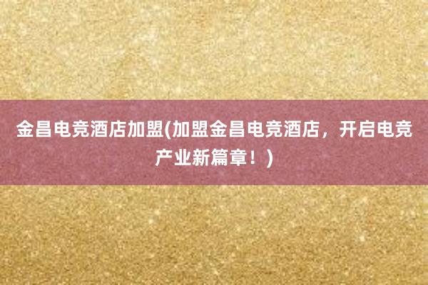 金昌电竞酒店加盟(加盟金昌电竞酒店，开启电竞产业新篇章！)