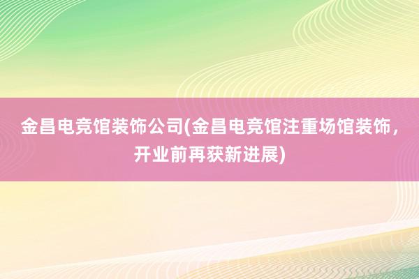 金昌电竞馆装饰公司(金昌电竞馆注重场馆装饰，开业前再获新进展)