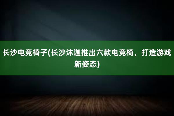 长沙电竞椅子(长沙沐迦推出六款电竞椅，打造游戏新姿态)