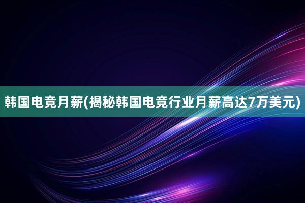 韩国电竞月薪(揭秘韩国电竞行业月薪高达7万美元)