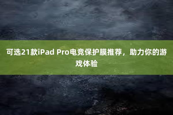 可选21款iPad Pro电竞保护膜推荐，助力你的游戏体验