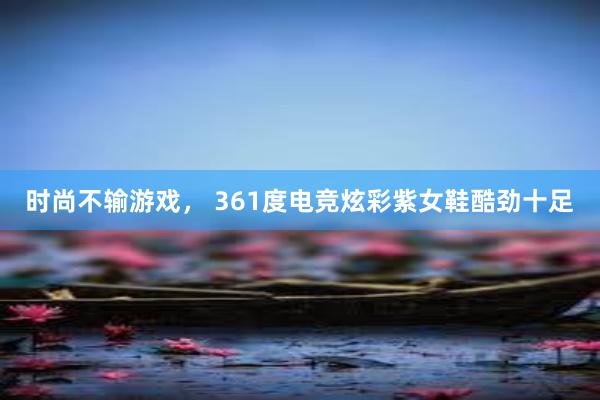 时尚不输游戏， 361度电竞炫彩紫女鞋酷劲十足