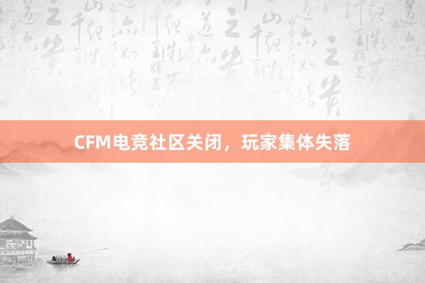 CFM电竞社区关闭，玩家集体失落