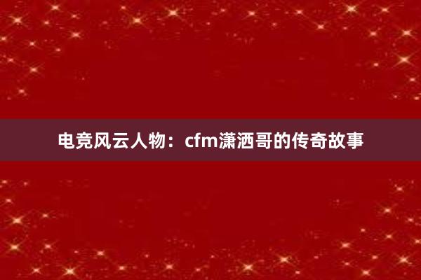 电竞风云人物：cfm潇洒哥的传奇故事