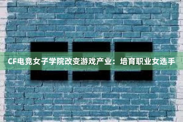 CF电竞女子学院改变游戏产业：培育职业女选手