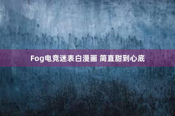 Fog电竞迷表白漫画 简直甜到心底