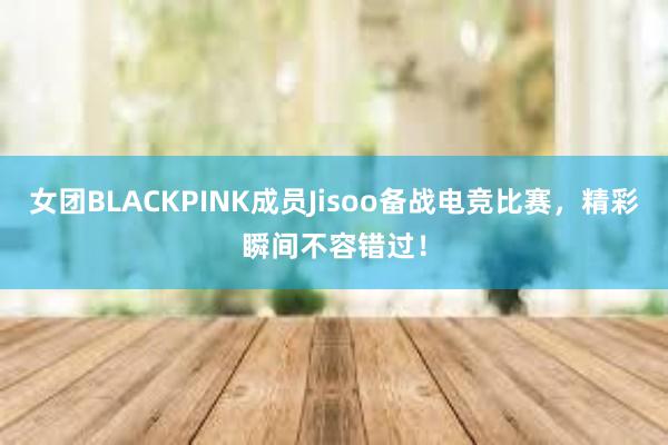 女团BLACKPINK成员Jisoo备战电竞比赛，精彩瞬间不容错过！