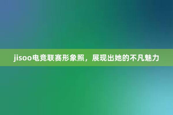 jisoo电竞联赛形象照，展现出她的不凡魅力