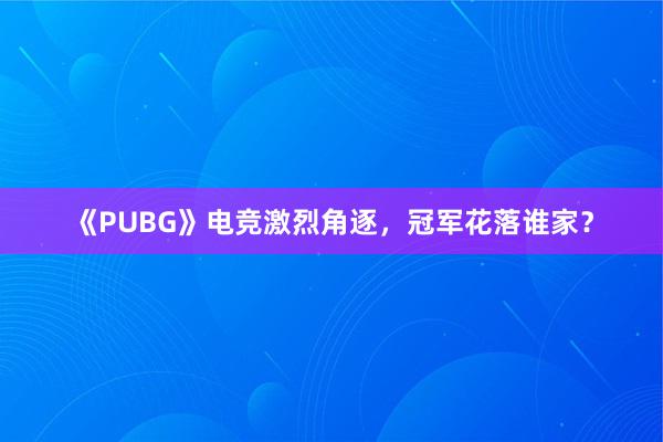 《PUBG》电竞激烈角逐，冠军花落谁家？