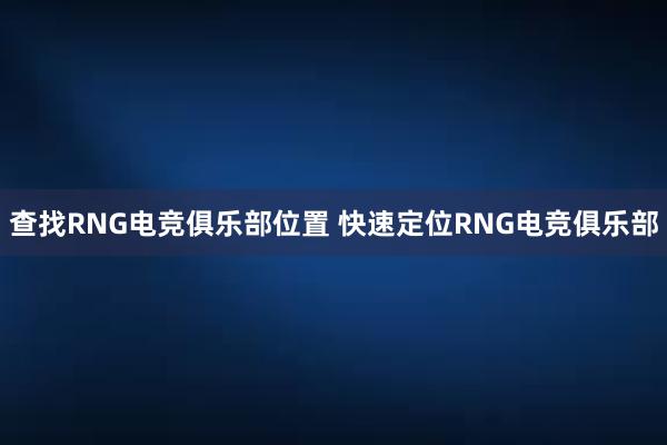 查找RNG电竞俱乐部位置 快速定位RNG电竞俱乐部