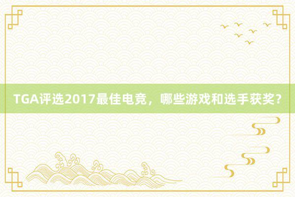 TGA评选2017最佳电竞，哪些游戏和选手获奖？