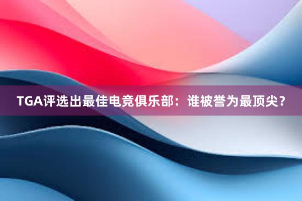 TGA评选出最佳电竞俱乐部：谁被誉为最顶尖？