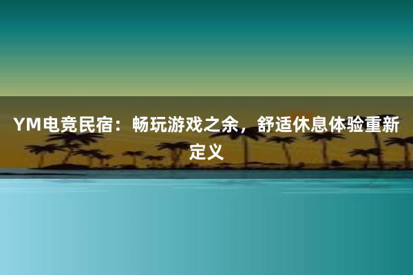 YM电竞民宿：畅玩游戏之余，舒适休息体验重新定义