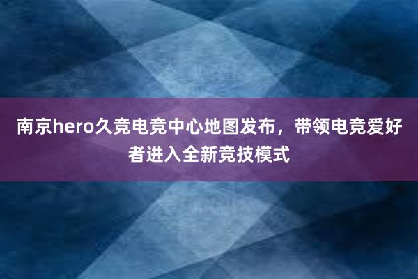 南京hero久竞电竞中心地图发布，带领电竞爱好者进入全新竞技模式