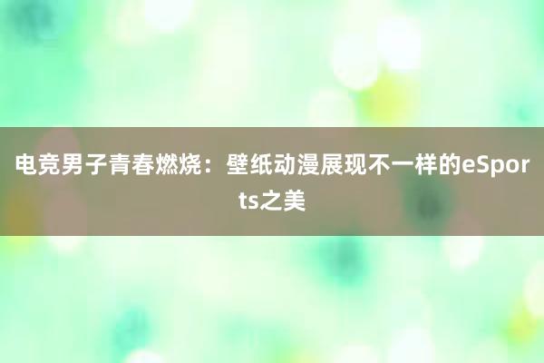 电竞男子青春燃烧：壁纸动漫展现不一样的eSports之美