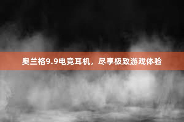 奥兰格9.9电竞耳机，尽享极致游戏体验