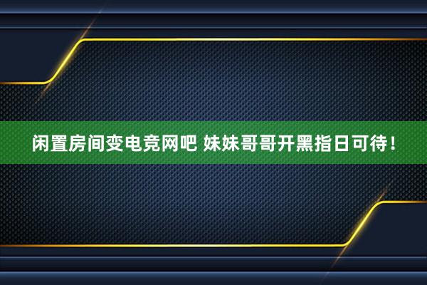 闲置房间变电竞网吧 妹妹哥哥开黑指日可待！