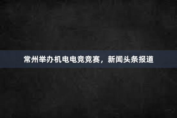 常州举办机电电竞竞赛，新闻头条报道