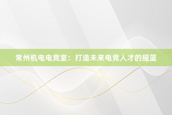 常州机电电竞室：打造未来电竞人才的摇篮